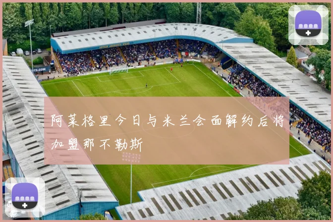 阿莱格里今日与米兰会面解约后将加盟那不勒斯