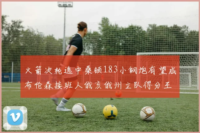 火箭次轮选中桑顿183小钢炮有望成布伦森接班人俄亥俄州立队得分王荣耀加身