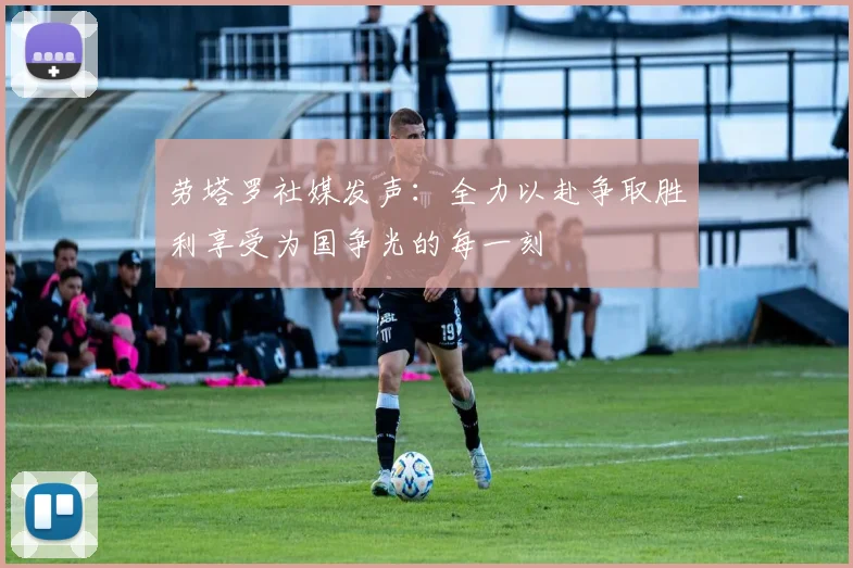 劳塔罗社媒发声：全力以赴争取胜利享受为国争光的每一刻