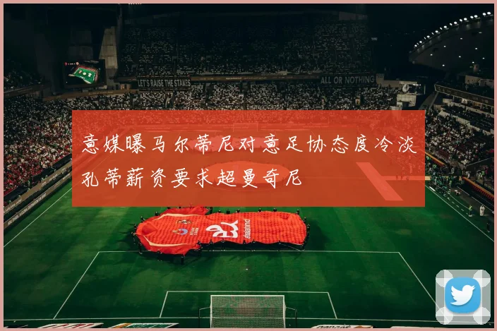 意媒曝马尔蒂尼对意足协态度冷淡孔蒂薪资要求超曼奇尼