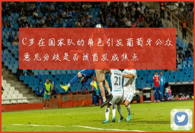 C罗在国家队的角色引发葡萄牙公众意见分歧是否该首发成焦点