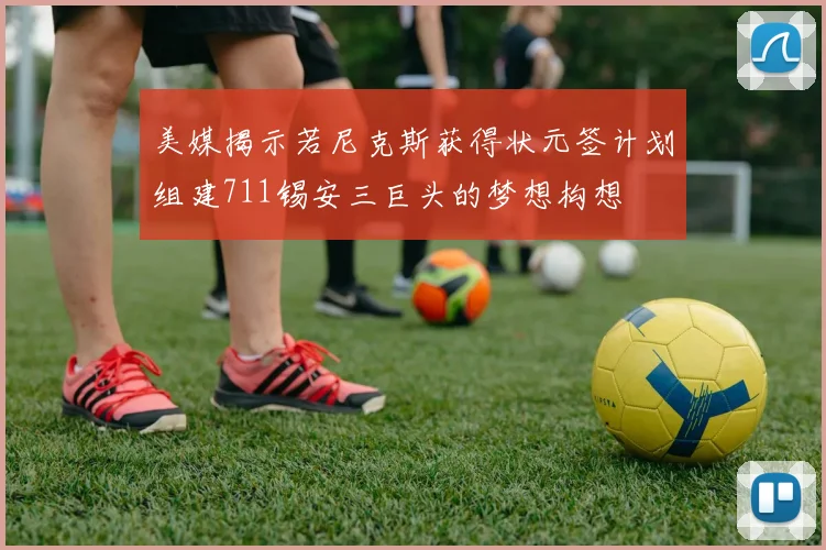美媒揭示若尼克斯获得状元签计划组建711锡安三巨头的梦想构想