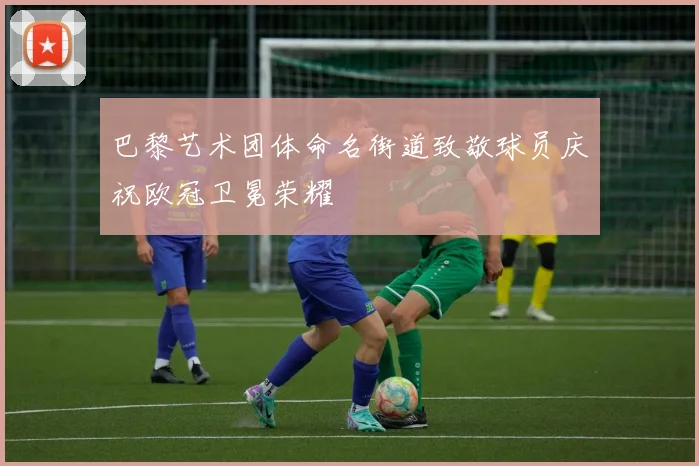 巴黎艺术团体命名街道致敬球员庆祝欧冠卫冕荣耀