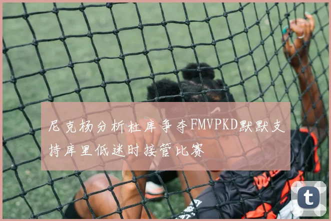 尼克杨分析杜库争夺FMVPKD默默支持库里低迷时接管比赛