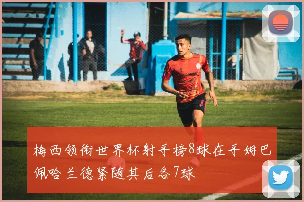 梅西领衔世界杯射手榜8球在手姆巴佩哈兰德紧随其后各7球