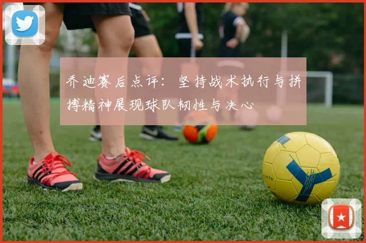 乔迪赛后点评：坚持战术执行与拼搏精神展现球队韧性与决心