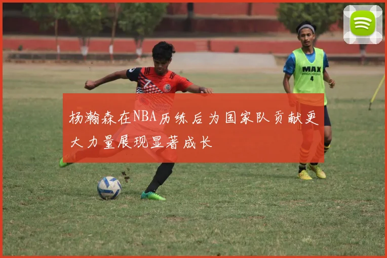 杨瀚森在NBA历练后为国家队贡献更大力量展现显著成长